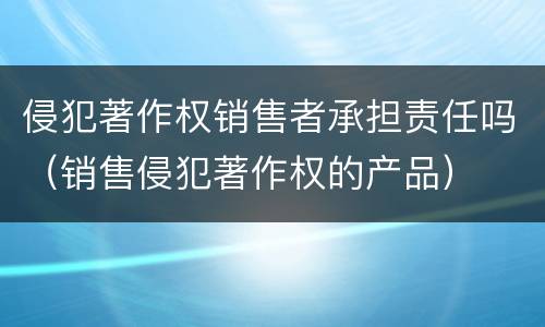 侵犯著作权销售者承担责任吗（销售侵犯著作权的产品）