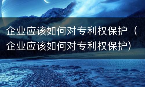 企业应该如何对专利权保护（企业应该如何对专利权保护）