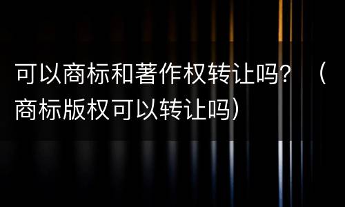 可以商标和著作权转让吗？（商标版权可以转让吗）