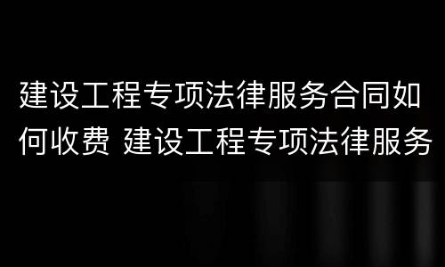 建设工程专项法律服务合同如何收费 建设工程专项法律服务方案