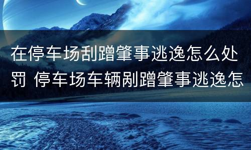 在停车场刮蹭肇事逃逸怎么处罚 停车场车辆剐蹭肇事逃逸怎么处罚