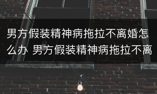 男方假装精神病拖拉不离婚怎么办 男方假装精神病拖拉不离婚怎么办理