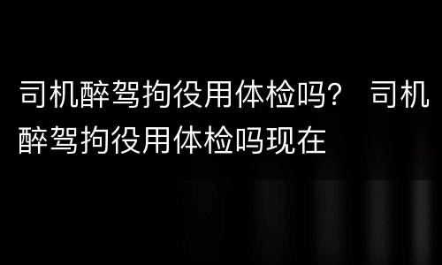 司机醉驾拘役用体检吗？ 司机醉驾拘役用体检吗现在