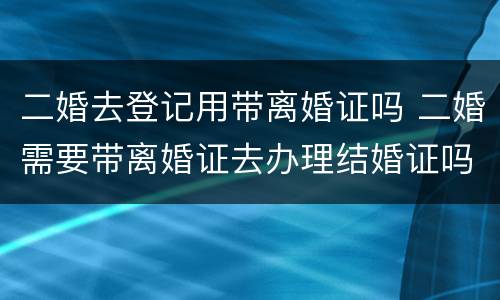 二婚去登记用带离婚证吗 二婚需要带离婚证去办理结婚证吗?