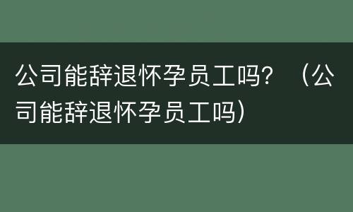 公司能辞退怀孕员工吗？（公司能辞退怀孕员工吗）