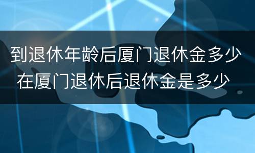 到退休年龄后厦门退休金多少 在厦门退休后退休金是多少