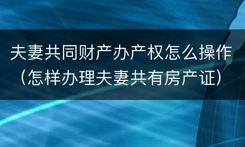 夫妻共同财产办产权怎么操作（怎样办理夫妻共有房产证）