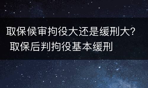 取保候审拘役大还是缓刑大？ 取保后判拘役基本缓刑