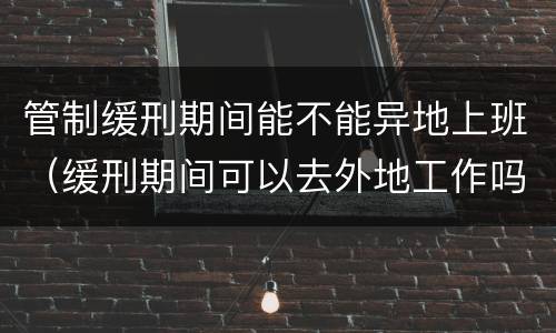 管制缓刑期间能不能异地上班（缓刑期间可以去外地工作吗?但每天都回来住）