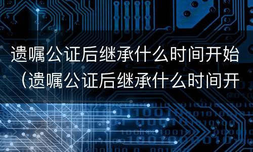 遗嘱公证后继承什么时间开始（遗嘱公证后继承什么时间开始执行）