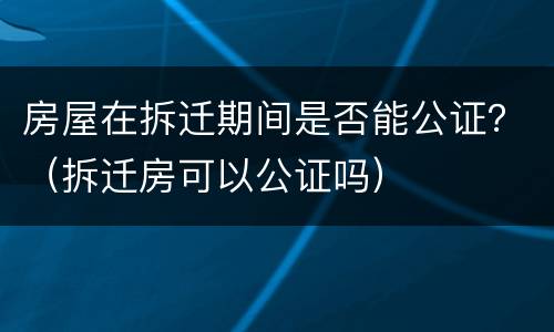 房屋在拆迁期间是否能公证？（拆迁房可以公证吗）