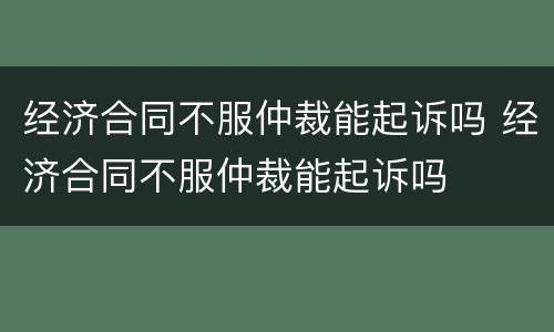 经济合同不服仲裁能起诉吗 经济合同不服仲裁能起诉吗