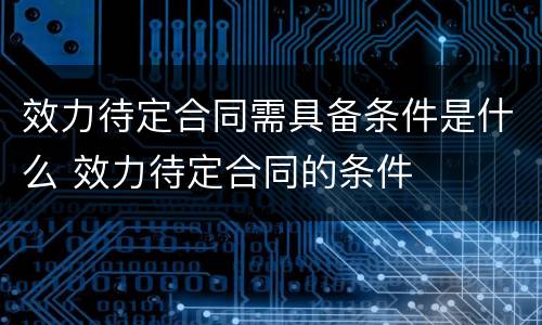 效力待定合同需具备条件是什么 效力待定合同的条件