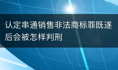 认定串通销售非法商标罪既遂后会被怎样判刑