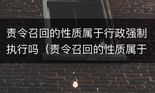 责令召回的性质属于行政强制执行吗（责令召回的性质属于行政强制执行吗为什么）