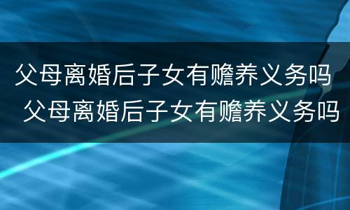 父母离婚后子女有赡养义务吗 父母离婚后子女有赡养义务吗百度知道