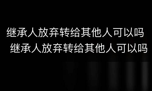 继承人放弃转给其他人可以吗 继承人放弃转给其他人可以吗法律