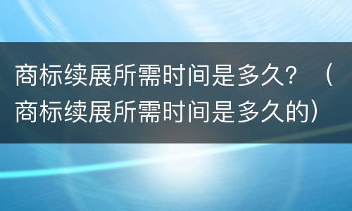 商标续展所需时间是多久？（商标续展所需时间是多久的）