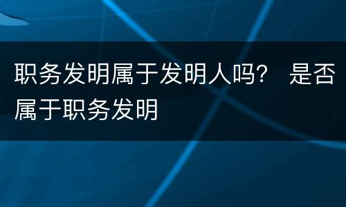 职务发明属于发明人吗？ 是否属于职务发明