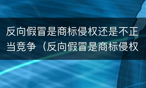 反向假冒是商标侵权还是不正当竞争（反向假冒是商标侵权还是不正当竞争行为）