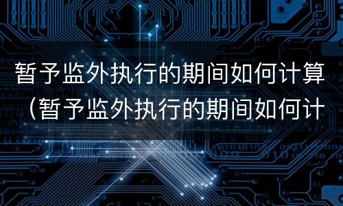 暂予监外执行的期间如何计算（暂予监外执行的期间如何计算利息）