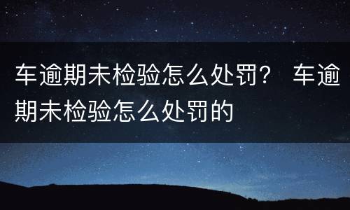 车逾期未检验怎么处罚？ 车逾期未检验怎么处罚的