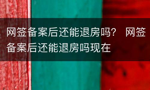 网签备案后还能退房吗？ 网签备案后还能退房吗现在