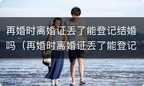 再婚时离婚证丢了能登记结婚吗（再婚时离婚证丢了能登记结婚吗）