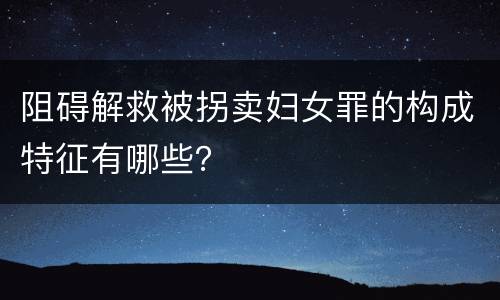 阻碍解救被拐卖妇女罪的构成特征有哪些？