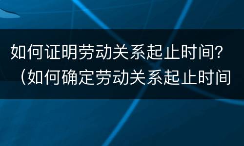 如何证明劳动关系起止时间？（如何确定劳动关系起止时间）