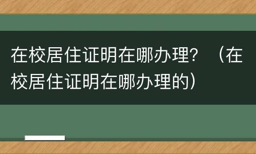 在校居住证明在哪办理？（在校居住证明在哪办理的）