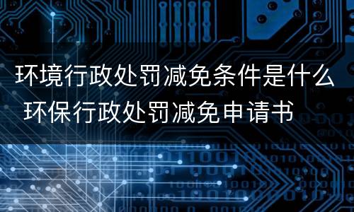 环境行政处罚减免条件是什么 环保行政处罚减免申请书