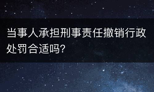 当事人承担刑事责任撤销行政处罚合适吗？