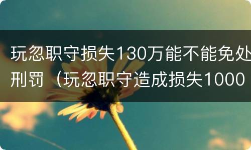 玩忽职守损失130万能不能免处刑罚（玩忽职守造成损失1000万）