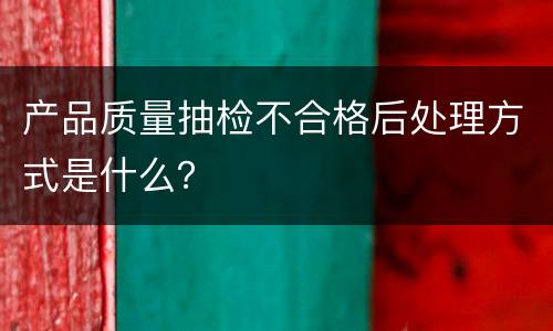 产品质量抽检不合格后处理方式是什么？