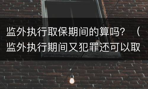 监外执行取保期间的算吗？（监外执行期间又犯罪还可以取保吗）