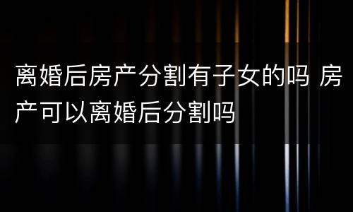 离婚后房产分割有子女的吗 房产可以离婚后分割吗