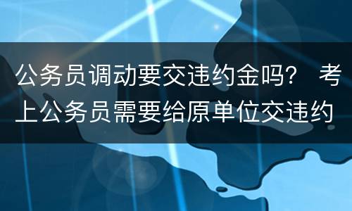 公务员调动要交违约金吗？ 考上公务员需要给原单位交违约金吗