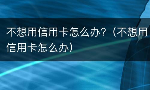 不想用信用卡怎么办?（不想用信用卡怎么办）