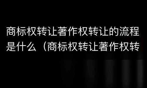 商标权转让著作权转让的流程是什么（商标权转让著作权转让的流程是什么样的）