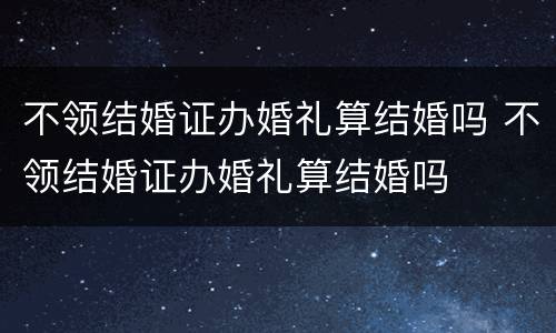 不领结婚证办婚礼算结婚吗 不领结婚证办婚礼算结婚吗