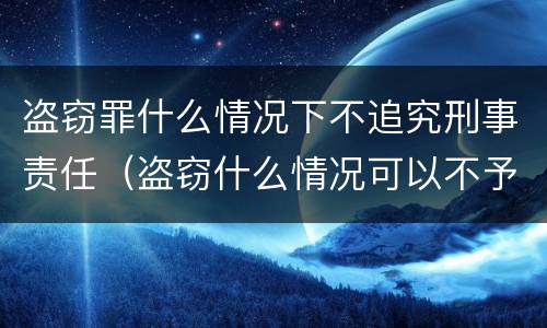 盗窃罪什么情况下不追究刑事责任（盗窃什么情况可以不予拘留）