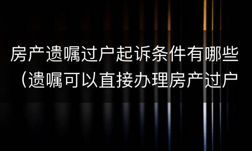 房产遗嘱过户起诉条件有哪些（遗嘱可以直接办理房产过户吗）