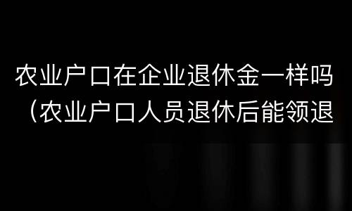 农业户口在企业退休金一样吗（农业户口人员退休后能领退休金吗）