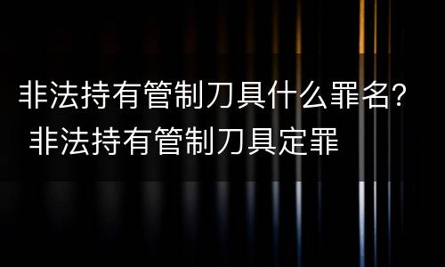 非法持有管制刀具什么罪名？ 非法持有管制刀具定罪