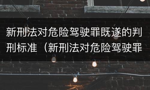 新刑法对危险驾驶罪既遂的判刑标准（新刑法对危险驾驶罪既遂的判刑标准是）