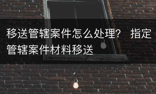 移送管辖案件怎么处理？ 指定管辖案件材料移送