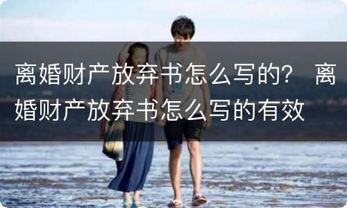 离婚财产放弃书怎么写的？ 离婚财产放弃书怎么写的有效