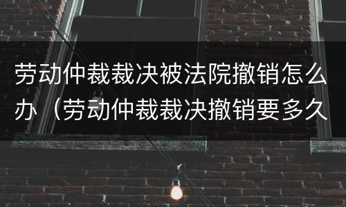 劳动仲裁裁决被法院撤销怎么办（劳动仲裁裁决撤销要多久）