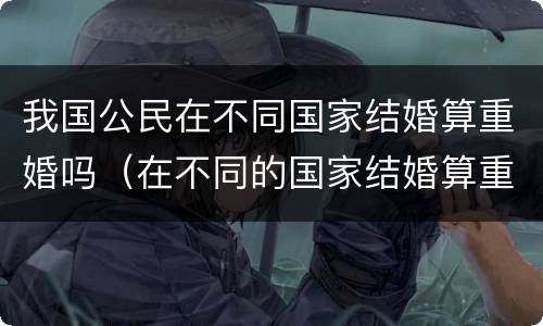 我国公民在不同国家结婚算重婚吗（在不同的国家结婚算重婚罪吗）